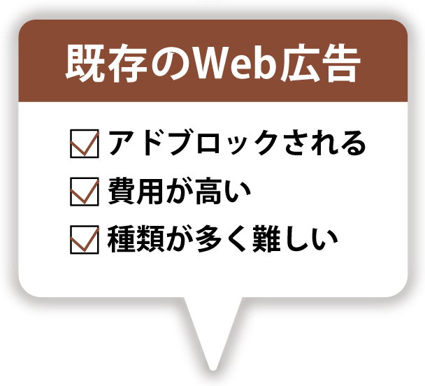 既存のWeb 広告の欠点/ アドブロックされる/ 費用が高い/ 種類が多く難しい