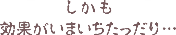 しかも効果がいまいちだったり…