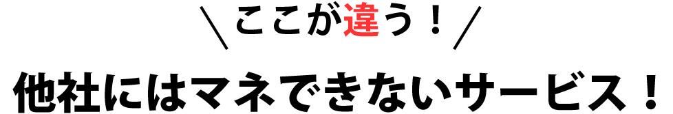 ここが違う！他社にはマネできないサービス！