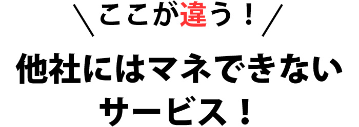 ここが違う！他社にはマネできないサービス！