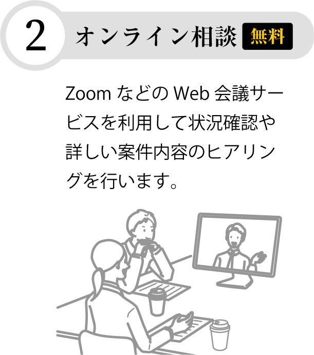 【無料】オンライン相談Zoom などのWeb 会議サービスを利用して状況確認や詳しい案件内容のヒアリングを行います。